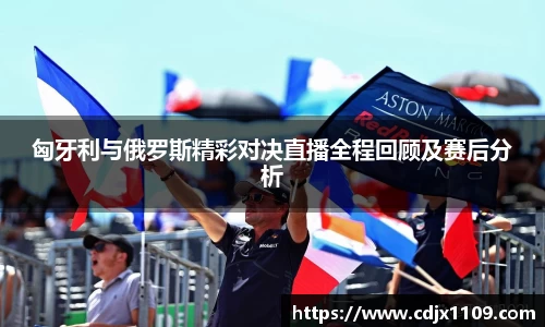 匈牙利与俄罗斯精彩对决直播全程回顾及赛后分析