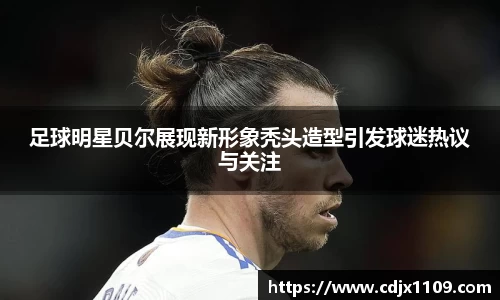 足球明星贝尔展现新形象秃头造型引发球迷热议与关注
