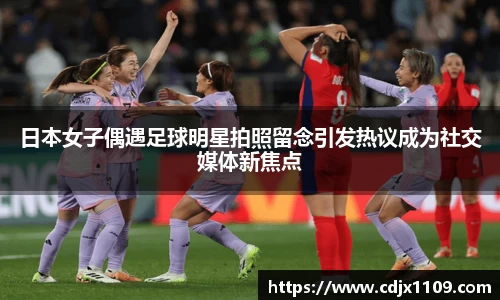 日本女子偶遇足球明星拍照留念引发热议成为社交媒体新焦点