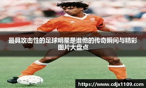最具攻击性的足球明星是谁他的传奇瞬间与精彩图片大盘点