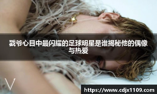 戳爷心目中最闪耀的足球明星是谁揭秘他的偶像与热爱